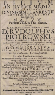 Lilium in hyemme media sub graticula Divinissimi Laurentii levitae [et] martyris ceu propito sydere natum. Publico Visui, [et] Usui, datum. Videlicet Perillustris [et] Reverendissimus in Christo Pater, ac Dominus D. Rudolphus Piotrowski Ordinis S. Patris Nostri Benedicti. Archicaenobij Regij Tynecensis [et] Congregationis ejusdem Per Majorem Minoremq[ue] Poloniam [et] Mag. D. L. Commissarius praepositus praelatus Koscielnensis D. [et] Patronus Gratiosissimus. Ad cujus Faustum exortum, Circa primum, ad Ducalem sub Titulo Divinissimi Laurentii Basilicam [...]
