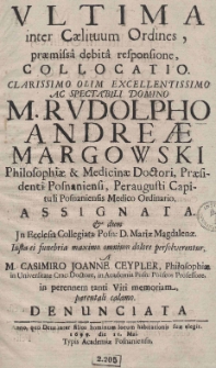 Ultima inter Caelituum Ordines, praemissa debita responsione, collocatio. Clarissimo olim Excellentissimo ac Spectabili Domino M. Rudolpho Andreae Margowski Philosophiae [et] Medicinae Doctori, Praesidenti Posnaniensi, Peraugusti Capituli Posnaniensis Medico Ordinario, assignata. [Et] dum Jn Ecclesia Collegiata Posn: D. Mariae Magdalenae. Iusta ei funebria maximo omnium dolore persolverentur, a M. Casimiro Joanne Ceypler, Philosophiae in Universitate Crac: Doctore, in Academia Posn: poeseos Professore, in perennem tanti Viri memoriam, parentali calamo. Denunciata. Anno, quo Deus inter filios hominum locum habitationis suae elegit. 1699. die 11 Mai