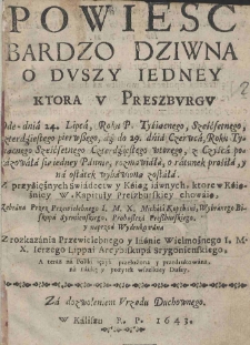 Powieść bardzo dziwna o duszy iedney ktora w Preszburgu Ode - dnia 24. Lipca, Roku P. Tysiącnego, Sześćsetnego, czterdziestego pierwszego, aż do 29. dnia Czerwca, Roku Tysiącnego Sześćsetnego Czterdziestego wtorego, z Czyśca pokazowała sie iedney Pannie, rozmawiała, o ratunek prosiła, y na ostatek wybawiona została. Z przysiężnych Swiadectw y Ksiąg iawnych, ktore w Książnicy W. Kapituły Preszburskiey chowaią, Zebrana Przez Przewielebnego I. M. X. Michała Kopchani, Wybranego Biskupa Syrmienskiego, Proboszcza Preszburskiego, y naprzod Wydrukowana Z rozkazania Przewielebnego y Iaśnie Wielmożnego I. M. X. Ierzego Lippai Arcybiskupa Srygonienskiego, A teraz na Polski ięzyk przełożona y przedrukowana, na naukę y pożytek wszelskiey Duszy