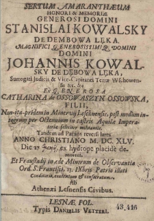 Sertum Amarantheum Honori [et] Memoriae Generosi Domini Stanislai Kowalsky De Dembowa Lęka. Magnifici Generosissimiq[ue] Domini Domini Johannis Kowalsky De Dębowa Lęka, Surrogati Judicis [et] Vice-Capitanei Terrae-Wschowensis [et]c. [et]c. Ex Generosae Catharina de Ossowaszyn Osowska, filii, Non-ita-pridem in Minervij Leschnensis, post modum integrum per Octennium in castris Aquilae Imperatoriae feliciter militantis.Tandem ad Patrios reversi lares Anno Christiano M.DC.XLV. Die 27 Junij ex hydrope placide de mortui, et Fraustadij in in aede Minorum de Observantia Ord. S. Francisci 13 IXbris Patrio illati Conditorio, contextum [et] consecratum Ab Athenaei Lesnensis Civibus