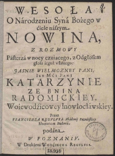 Wesoła O Narodzeniu Syna Bożego w ciele naszym nowina z rozmowy Pasterza w nocy czuiącego, z Odgłosem głosu iegoż własnego. Jasnie Wielmożney Pani Iey Mci Pani Katarzynie ze Bnina Radomickiej Woiewodzicowey Inowłocławskiey. Przez Franciszka Regulusa Akademij Poznańskiey Rhetorices Studenta podana