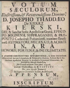 Votum saeculorum Illustrissimo, [et] Reverendissimo Domino, D. Josepho Thaddaeo De Kiekrz Kierski, Dei, [et] Santctae Sedis apostolicae Gratia, Episcopo Bolinensi, suffraganeo, [et] praeposito Cathedrali Posnaniensi, maximo Eruditoru aestimatori, mecaenati, [et] achati in, ara honoris, Fortunae, [et] incolumitatis. M. Joanne Chrysostomo Sewerinowicz, in Alma Universitate Cracoviensi Artium Liberalium, [et] Philosophiae Doctore, Publico Sacra Authoritate Apostolica Notario, in Academia Posnaniensi Rhetorices, [et] Dialectices Actuali Professore, sub Gratificationem Novi Anni 1742di. Eidem Illustrissimo antistiti Die 1ma Mensis Januarij In Signum Clientalis Animi, [et] obsequii; appensum, [et] Centuria Carminum inscriptum