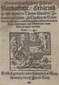 M&ouml;rderische geschicht der Jesuiten. Warhafftige, Erb&auml;rmliche und unerh&ouml;rte Thaten Durch die Jesuwiter geschehen zu Crackaw in Polen Welche gefangen nach Nilo gef&uuml;hrt allda iren rechten Lohn entpfangen mit Schwerdt vund Radt gerichtet worden. Anno 1586