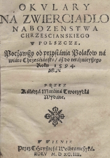 Okulary na zwierciadlo nabozenstwa chrzescianskiego w Polszcze. Pocżąwszy od przystania Polakow na wiarę Chrześciańską aż do teraznieyszego roku 1594 przez księdza Marcina Tworzydła wydane