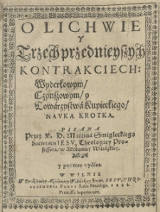 O lichwie y trzech przednieyszych kontrakciech : Wyderkowym / czynszowym / y Towarzystwa Kupieckiego / nauka krotka pisana / przez X. D. Marcina Smigleckiego Societatis Iesu, Theologiey professora w Academiey Wileńskiey