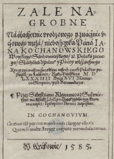 Zale nagrobne na ślachetnie urodzonego y znacznie uczonego męża nieboszczyka Pana Jana Kochanowskiego woyskiego sandomierskiego [et]c. Polaka zacnego Slachcica dzielne[g]o y poety wdzięcznego. Ktory z niemałym smutkiem wszech cnych Polak&oacute;w postąpił w Lublinie Roku Pańskiego M.D.LXXXIIII Dnia XVI Miesiąca Sierpnia pod Konwokacyą / przez Sebastyana Klonowica z Sulmierzyc na kształt Idyllion Theokrytowego, ktora ma napis Epitaphios Bionos napisane