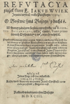 Refutacya xiążek, ktore X. Iakvb Wviek Jezuita wydał roku Pańskiego 1590, O Bostwie syna Bożego y ducha ś. W ktorey zarazem sie zbiia to wszytko co Robertvs Bellarminvs, także jezuita, Tomo primo swoich dysputaciy o teyże rzecży napisał [...]