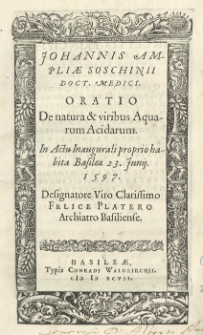 Johannis Ampliae Soschinii doct. medici Oratio De natura [et] viribus Aquarum Acidarum in actu inaugurali proprio habita Basileae 23. Junij. 1597. Designatore viro Clarissimo Felice Platero archiatro Basiliente