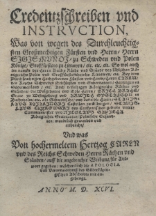 Credentzschreiben und Instruction was von wegen des Durchleuchtigsten Grossmachtigen Fürsten und Herrn Herrn Sigismundi zu Schweden und Polen Königs Grossfürstens zu Littawen etc. etc. etc. So wol auch im namen der Herrn Reichs Räthe und Städe des löblichen Königreichs Polen und Grossfürstens thumbs Littawen etc. Bey dem Durchlenchtig Hochgeboren fürsten und Herrn Herrn Carln des Reichs Schwaben Erbfürsten und Gudernatorn Hertzogen zu Südermanland etc. Auch desselbigen Königreichs Räthen und Ständen die Wolgeborne und Edle Herrn Erich Brahe Grane zu Wisingsborg und Arwidh Gustafson in Buchsholm etc. als Schwedlischen und dann die Herrn Stanislaus Dzialinski Castellan zu Elbingen Stanislaus Czyrowski des Crakowischen gebiets untercamermeister und Nicolaus Sapieha Königlicher Secretarius Polische Gefundten mundrlich geworben und aubracht. Und was Von hochermelten Hertzog Carln und des Reichs Schweden Herrn Räthenund Ständen auff die angebrachte Werbung für Antwort gegeben, welcher auch die Apologia und Verantwortung des Süderköpingischen Abscheidts mit augehengt