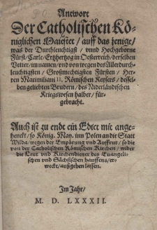 Antwort der Catholischen K&ouml;niglichen Maiestet auff das jenige, was der Durchleuchtigst F&uuml;rst Carle Ertzhertzog in Oesterreich derselben Better im namen undvon wegen des Allerdurchleuchtigsten Grossmachtigen F&uuml;rsten Herrn Maximiliani II R&ouml;mischen Keysers desselben geliebten Brudern des Niederl&auml;ndischen Kriegswesen halber f&uuml;rgebracht. Auch ist zu endt ein Edict mit angehenckt so K&ouml;nig. May. inn Polen an die Statt Wilda wegen der Emp&ouml;rungund Auffrur so die von der Catholischen R&ouml;mischen Kirchen wider die Leut und Richendiener des Euangelischen und S&auml;chsischen Hauffens erweckt, aussgehen lassen. [Edykt dat.: Psk&oacute;w 30 IX 1581]