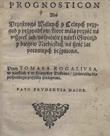 Prognosticon abo przestroga walnych y celnych przygod y przypadkow ktore maią przyść na wszytek lud pospolicie z nauki gwiazd y biegow niebieskich na sześć lat [t.j. od r.1594-1600] potomnych uczyniona. Przez Tomasa Rogaliusa w naukach i filozofiey Doctora z pilością dla pospolitego pożytku sprawiona