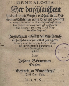 Genealogia der durchlauchten hochgebornen Fürsten und herrn etc. Hertzogen in Schlesien zur Lignitz Brigg und Goltbergk etc: welcher Beterliche und Mütterliche ankunsst ist aus dem Hochlöblichem geschlechte und geblüette der alten Könige in Polen und Caroli Magni Kömischen Keisers etc. Zu gnedigem der durchlauchten hochgebornen Fürsten und herrn herrn Heinrichen und Friedrichen gebrüdern Hertzogen in Schlesien zur Lignitz Brigg und Goltbergk etc.gestellet durch Johann Schrammen Cantzlern