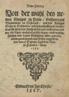 Newe Zeitung Von der Wahl des newen Königes in Polen /Ertzhertzoges Maximiliani zu Oestereich / und des Königes Sohn in Schweden [tj. Zygmunta Wazy] / neben warhafftigem bericht / was für streit und Zwispalt daraus entstanden / und wie die Kegen einander zu felde liegen / auch was für Fürsten und Herrn Gesandten allda gewesen / einem guten freund aus Polen zugeschrieben / den 25 Septem. nach dem Newen Calendar Anno 1587