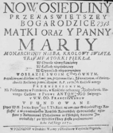 Nowosiedliny Przenaswiętszey Bogarodzice Matki oraz y Panny Mariy Monarchiniy Nieba, Królowy Swiata, Triumfatorki Piekła. W Chwale niewysławioney. W Łaskach nieprzebraney. W Tryumfach nieporownaney. W Obrazie swoim cudownym. Przedziwnymi dźiełami wsławionym, przytomnośćią Bożą uraczonym, od Zwierzchnośći Kośćielney potwierdzonym: R. P. 1670 do Kościoła nowego przenieśionym. Na Podzamczu w Poznaniu, w Kośćiele ochotnego Gospodarza, Sławnego Cudami z Padwi Antoniego Swiętego. u W.W. OO. Franciszkanow ufundowane. Przez W. X. Jacka Bięniedę S. Th. Bacc. na ten czas Gnieznieńskiego Kustosza, a w pomienionym Kośćiele Kaznodźieię Ordynariusza, ogłoszone y Audytorowi Nabożnemu w Niedźielę doroczną Introdukciy, po Wielkiey Nocy szostą presentowane: Roku Pańskiego 1672.