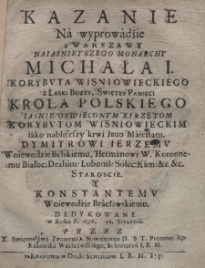 Kazanie na wyprowadżie [!] z Warszawy naiasnieyszego monarchy Michała I Korybuta Wisniowieckiego z Łaski Bożey, Swiętey Pamięci krola polskiego iasnie oswieconym xiązętom Korybutom Wisniowieckim, iako nabliszszy krwi Iego Maiestatu, Dymitrowi Ierzemu, woiewodzie bełskiemu, hetmanowi w. koronnemu Białoc: Luboml: Solec: Kam: etc. etc. Staroscie. y Konstantemu, woiewodzie bracławskiemu, dedykowane w roku P. 1676 16 stycznia