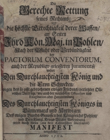 Die gerechte Rettung seines Rechtens und die h&ouml;chste Gerechtigkeit derer Waffen an Seiten Ihro K&ouml;n. Maj. in Pohlen, nach der Pflicht oder Verb&uuml;ndligkeit der pactorum conventorum, auch der Republiqu geleisteten Juraments wider den Durchlauchtigsten K&ouml;nig und die Cron Schweden, wegen des so offt gebrochenen ewigen Friedens verlesster Olivischen Bertr&auml;ge wie auch der neulichsten Offension und Exagitatio oder herumtreibung Des Durchlauchtigsten K&ouml;niges in D&auml;nnemarck und Norwegen, des ewigen Bundes-Genossen des K&ouml;nigreichs Pohlen und Dero K&ouml;nigl. Kreigs=B&ouml;lcker Anfeindung wird durch dieses Manifest vorgestellet