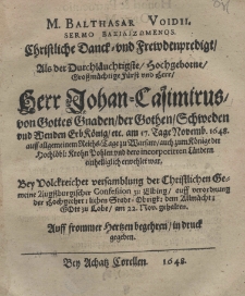 M. Balthazar Voidii, sermo bazilizomenos. Christliche Danck und Frewdenpredigt Als der Durchl&auml;uchtigste Hochgeborne Grossm&auml;chtige F&uuml;rst und Herr Herr Johan-Casimirus von Gottes Graben der Gothen Schweden und Wenden Erb K&ouml;nig etc. am 17. Tage Novemb. 1648 auff algemeinem Reichs=Tage zu Warsaw auch zum K&ouml;nige der Hochl&auml;bl: Krohn Pohlen und dero incorporirten L&auml;ndern einhelliglich erwehlet war
