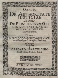 Oratio de authoritate justiciae sic etiam de principatuum origine, definitione et distinctione veri principis. Demum quomodo a princibus superioribus dependeant officia judicum inferiorum confecta a Casparo Hartvichio