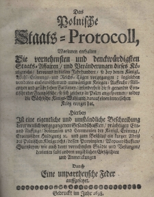 Das Polnische Staats-Protocoll, worinnen enthalten die vornehmsten und denckw&uuml;rdigsten Staats-Affairen und Ber&auml;nderung dieses K&ouml;nigriesches bevoraus in diesem Jahrhundert so bey denen K&ouml;nigl. Wahl=Er&ouml;nungs und Riech=T&auml;gen vorgegangen; ingleichen von denen einheimlischen und ausw&auml;rtgen Kriegen Auffrucht Alliantzen und gef&auml;hrtlichen Factionen insonderheit die so genandte Contische oder Frantz&ouml;sische so sich zeithero in Polen angesponnen wieder die F&auml;chsische K&ouml;nigs=Wahl und darauf einen innerlichen Krieg erregat hat. Hierbey ist eine eigentliche und umstDas Polnische Staats-Protocoll, worinnen enthalten die vornehmsten und denckw&uuml;rdigsten Staats-Affairen und Ber&auml;nderung dieses K&ouml;nigriesches bevoraus in diesem Jahrhundert so bey denen K&ouml;nigl. Wahl=Er&ouml;nungs und Riech=T&auml;gen vorgegangen; ingleichen von denen einheimlischen und ausw&auml;rtgen Kriegen Auffrucht Alliantzen und gef&auml;hrtlichen Factionen insonderheit die so genandte Contische oder Frantz&ouml;sische so sich zeithero in Polen angesponnen wieder die F&auml;chsische K&ouml;nigs=Wahl und darauf einen innerlichen Krieg erregat hat. Hierben Ist eine eigentliche und umat&auml;ndliche Beschreibung derer neulich vorgegangen Gesandschafften pr&auml;chtigen ein und Auffzuge Solennien und Ceremonien der K&ouml;nigl. Cr&ouml;nung Cracouischen Huldigung und zum Beschluss ein kurtzer Abriss des Polnischen K&ouml;nigreichs dess Provintzenn Woywodschafften Starosteyen wie auch derer vornehmaten St&auml;dte und Bestungen darinnen samt andern unz&auml;hlichen Geschichten und Anmerckungen Durch eine unpartheysche Feder auffgesetzet