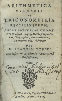 Arithmetica vulgaris et trigonometria rectilineorum pro ut universae geometria Practica, alijusqve Matheseos partibus, Geographiae, Architectonicae, Gnomica etc. subseruit per M. Joannem Tonski Matheseos in Academia Cracoviensi Profrssorem edita