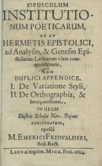 Opusculum institutionum po&euml;ticarum, ut et hermetis epistolici, ad analysin, et genesin epistolarum Latinarum viam commonstrantis, cum duplici appendice. I. De Variatione Styli, II. De orthographia, et interpunctione, in usum Illustris Scholae Neo-Bojan: concinnatum opella M. Emerici Fridvaldski