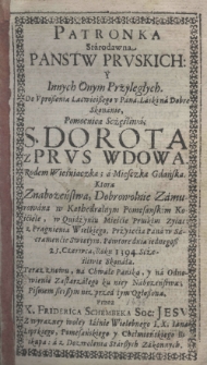 Patronka Starodawna Panstw Pruskich Y Innych Onych Przyległych. Do Uproszenia Lacwieiszego u Pana, Laski na Dobre Skonanie, Pomocnica Sczęśliwa S. Dorota z Prus Wdowa. Rodem Wieśniaczka; a Miesczka Gdańska, kt&oacute;ra Znabożeństwa[!], Dobrowolnie Zamurowana w Kathedralnym Pomesanskim Kościele, w Quidźyniu. Mieście Pruskim Zyiąca z pragnienia Wielkiego, Przyięcia Pana w Sacramencie Swiętym, Powtore dnia iednegosz 25. Czerwca, Roku 1394 Scześliwie Skonała. Teraz znowu, na Chwałę Pańską, y na Odnowienie Zastarzałego ku niey Nabożeństwa; Pismem Szerszym niz przed tym Ogłoszona. Przez X. Friderica Schembeka