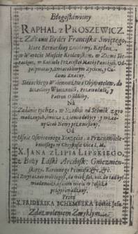 Błogosławiony Raphal z Proszewicz z Zakonu Braci Franciska Swiętego, kt&oacute;re Bernardiny zowiemy, Kapłan w Wartcie Mieście Krolewskim, w Ziemi Sieradzkiej, w Kościele Przecistei Matki Pańskiei, Odpocywaiący, Swiątobliwym Zyciem, y Cudami Znacny. Sierackiego Woiewodztwa Obywatelow do Sczesliwy Wieczności Przewodnik y Patron Osobliwy. Na zadanie tychze, w Szadku n'a seimik zgromadzonych świeżo z ziemiedobyty, y wzasny[!] Grob Nowy przeniesiony. Od Iasnie Oswieconego Xsiążęcia, a Przenawielebnieiszego w Chrystusie Oica I. M. X. Jana z Lipia Lipskiego z Boży Laski Arcybisk: Gnieznienskiego, Koronnego Primasa, etc., etc. I zwyraznei woli tegosz do wiekszei, niż do tąd był wiadomośći, kraiom wielu w Polscze przyprowadzony. przez X. Friderika Schembeka Societ. Jesu.
