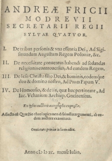 Andreae Fricii Modrevii secretarii regii Sylvae qvatvor. I. De tribus personis et vna essentia Dei, ad Sigismundum Augustum Regem Poloniae, [et]c. II. De necessitate conuentus habendi ad sedandas religionis controuersias, Ad eundem Regem. III. De Iesu Christo filio Dei et hominis, eodemque deo [et] domino nostro, Ad Pium Papam V. IV. De homouisio, [et] de iis, quae huc pertineant, Ad Iac. Uchanium Archiep. Gnesnensem