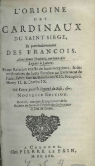 L'origine des cardinaux du saint siege, et particulierement des Francois. Avec deux traittez curieux de legats a Latere, et une relation exacte de leurs receptions, et des veryfications de leurs Facultez an Parlament de Paris, faites sous les Rois Louis XII. FrancoisI. Henry II. et Charles IX. O&ugrave; l'on a joint le traitt&eacute; de Pise, etz.Nouvelle edition. Reve&uuml;e, corrig&eacute;e et augment&eacute;e de la relation du succ&eacute;s de l'insulte des Corses contre le Duc de Crequi