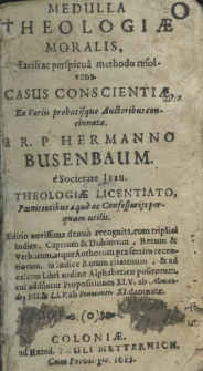 Medulla theologiae moralis, facili ac perspicu&acirc; methodo resolvens. Casus conscientiae, ex variis probatisque auctoribus concinnata. R. P. Hermanno Busenbaum e Societate Jesu. Theologiae licentiato, Poenitentibus a que ac Confessarijs perquam totilis. Editio novissima denuo recognita, cum triplici Indice, Capitum et Dubiorum, Rerum et Verborum atque Authorum praefertim recentiorum, in Indice Rerum citatorum et ad calcem Libri ordine Alphabetico positorum cui adduntur propositiones LXV. ab Alexandro VII. et LXV. ab Innocentio XI damnatae