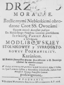 Drzewo Moralne. Roźlicznymi Niebieskiemi obrodzone Cnot SS. Owocami Toporem śmierći doczesznie podćięte Do Niebieskiego Paradyzu wiecznie przesadzone. Iey Mośći Paniey Anny z Smuszewic Modlibowskiey Stolnikowey y Surrogatorowey Poznanskiey. Kazaniem. W Kośćiele Poznańskim Oycow Franciszkanow u S. Antoniego z Padwi ku nieśmiertelnosci. Przez W Xiedza Hippolyta Stoykowskiego Pisma S. Doktora, Oyca Prowinciey Polskiey, y Kaznodźieie Ordynariusza, Zakonu Braći Mnieyszych Swiętego Franćiszka Conwent. podźwignione