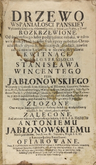 Drzewo wspaniałości pańskiey wysokością urodzenia, obszernością cn&oacute;t, y imięnia, po niebie, y ziemi rozkrzewione. Od śmiertelnego lubo podgryzione robaka, w zdrowe iednak, y pańsko-obfite frukta przy pobożno-Chrześciańskich czynach heroicznych dziełach, zawsze ich na nowiu kwietnia w niezwiędłey sławie kwitnące w osobie I. O. S. P. R. xsiązęcia Stanisława Wincentego Prus Jabłonowskiego wojewody y generała Ziem Rawskich, na Niźniowie, Krzywinie, Bohuszowcu, Hrabi, Białocerkiewskiego, Międzyrzeckiego, Swickiego etc. Starosty order&oacute;w Ducha S. y Orła białego kawalera, Fundatora Niźniowskiego Konwentu, y innych nayosobliwszego dobrodzieia, pod IasnoGorską pustelniczey palmy umbrą, przy parentalney pompie w grobowych popiolach złożone oraz w teyże kaplicy publiczną z ambony dedukcyą, niezagrzebioney wszystkich serc obowiązanych pamięci zalecane. A na wieczny zaszczyt Fundatorskiego Imięnia, I. O. S. P. R. xiiązęcu Antoniemu Jabłonowskiemu Międzyrzeckiemu, Swickiemu etc. staroście, woysk I. K. M. y Rzeczypospolitey Rotmistrzowi ofiarowane
