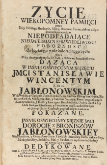 Zycie wiekopomney pamięci przez dary pańskiego urodzenia, sławy, honor&oacute;w, fortun, dobrze zużyte śmiertelnym wyrokiem. Niepodpadaiące nieumieraiąca sprawiedliwosci pobożnosc do lepszego y nieśmiertelnego życia przez dary niezwyczayney ku Bogu, y bliźniemu szczodrobliwości dążąca w iaśnie oświeconym xiązęciu JMCI Stanisławie Wincentym z Prus Jabłonowskim wojewodzie, y generale ziem rawskich, na Xięstwie Ostrogskim hrabie, białoczerkiewskim, międzyrzeckim y swickim staroście, fortec pogranicznych kommendancie, J. K. M. y Rzeczypo: rotmistrzu, Orderu Ducha S. y Orła Białego kawalierze, y fundatorze nayszczodrobliwszym na Jasney Gorze Częstoch: pogrzebowym kazaniem pokazane a jaśnie oświeconey xęznie JMCI Dorocie z Broniszow Jabłonowskiey wojewodziny, y generałowy ziem rawskich, starościny białoczerkiewskiey, międzyrzeckiey, swickiey, pani y fundatorce nayszczodrobliwszey dla ulżenia żal&oacute;w pokornie dedykowane
