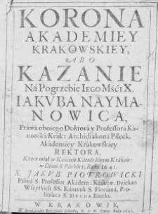 Korona Akademiey Krakowskiey, abo kazanie na pogrzebie Iego Mśći X. Jakuba Naymanowica, prawa oboiego doktora y professora kanonika Krak: Archidiakona Pileck. Akademiey Krakowskiey rektora. Kt&oacute;re miał w Kościele Katedralnym Krakow. w dzień S. Barbary, roku 1641. X. Jakub Piotrowicki Pisma S. Professor Akadem: Krakow. Dziekan Wszystkich SS. Kanonik S. Floriana, Proboszcza S. Ducha Biecki
