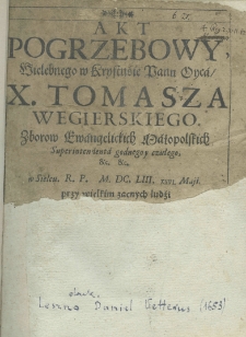 Akt pogrzebowy wielebnego w Krystusie Panu Oyca X. Tomasza Wegierskiego zborow ewangelickich małopolskich superintendenta godnego y czułego, etc. etc. w Sielcu R.P. M.DC.LIII, XXVI Maji przy wielkim zacnych ludzi