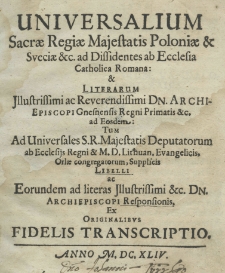 Uniwersalium Sacrae Regiae Majestatis Poloniae Sveciae etc. ad dissidentes ab ecclesia Catholica Romana: et literarum illustrissimi ac reverendissimi Dn. archiepiscopi Gnesnensis regni primatis etc. ad eosdem: tum ad universales S.R. Majestatis deputatorum ab ecclesijs Regni et M. D. Lithuan. evangelicis, Orlae congregatorum, supplicis libelli ac eorundem ad literas illustrissimi etc. Dn. archiepiscopi responsionis, ex originalibus fidelis transcriptio