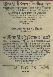 Des Allerdurchlauchtigisten Grossmächtigisten Fürsten Unnd Herren Herren Rudolphi des Andern Erwöhlten Römischen Kaysers auch zu Hungern und Behaimb Königs uber das freye Exercitium Religionis Augspurgischer Confession, im Lande Schlesien Allergnedigiste Confirmation : Der Herrn Fürsten und Stende Abgesandten. Dem Wolgehornen auch Edlen Gestrengen Ehrenversten hochgelehrten Wolweisen Herrn Herrn Weigharten von Promnitz Frey Herrn auff Soraw, Triebel, Pless hoyerswerda und Falkenperg: Hanss Georgen von Zedlitz auff Stroppen: Sigmunden von Burghauss auff Stoltz: Andreae Geisslern beyder Rechten Doctorn Fürstlichem Lignitzischen Brigischen Rath und der Herrn Fürsten und Stende in Schlesien Land bestalten und Wentzel Ottern des Raths zur Schweidnitz den Acht und Zwantzigsten Augusti in stehenden 1609 Jahres erthaylet