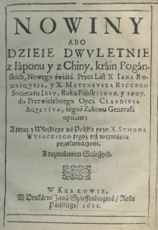 Nowiny abo dzieie dwuletnie z Iaponu y z Chiny, krain Pogańskich, Nowego Świata. Przez list X. Jana Rodriquesa, y X. Mattheusza Riccego Societatis Iesu Roku Pańskiego 1606 y 1607 do Przewielebnego Oyca Claudiusa Aquaviva, tegoż zakonu Generała opisane; a teraz z włoskiego na polskie przez X. Symona Wysockiego tegoż wezwania przetłumaczone