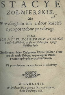 Stacye zołnierskie abo w w&yacute;ciąganiu ich z dobr kośćielnych potrzebne przestrogi. Dla Ich Mći P. P. Żołnierzow starych y inszych młodych, co się na żołnierską usługę sposobić będą. Kr&oacute;tką przez iedne Duchowną Osobę spisane a znowu dla wielu błędow, w pierwszym druku poczynionych, pilniey przedrukowane