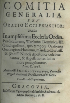 Comitia generalia seu oratio ecclesiastica: habita in amplissima Ecclesia Ordin. Praedicatorum, Warsoviae. Dominica III. Quadrogesimae, quo tempore Orationes Quadraginta Horerum, mandato illustr. et reverondiss. Nuncij Apostolici celebrabantur, et flagellationes solito more peragebantur. Anno D. 1918 [sic!]. Authore P. Stanislao Zakrzevio Canonico Regul. Ordinario Praedicatore ad S. Geor.