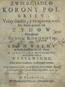 Zwierciadło Korony polskiey, urazy cięzkie, y utrapienia wielkie, ktore ponośi od Żydow wyrażaiące, synom koronnym na seym walny w Rokou Pańskim 1618. Przez M. Sebastiana Miczynskiego philosophiey doktora wystawione, teraz znowu porządniey y dostateczniey wydane