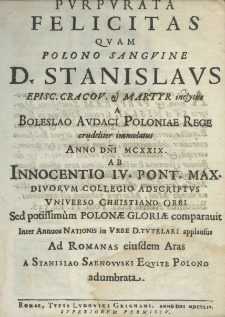 Purpurata felicitas quam polono sangvine D. Stanislaus Episc. Cracov. et martyr inclytus a Boleslao Audaci Poloniae Rege crudeliter immolatus anno Domini MCXXIX. ab Innocentio IV pont. Max. Divorum collegio adscriptus universo christiano orbi sed potissimùm Polonae Gloriae comparavit inter annuos Nationis in Urbe D. Tutelari applausus ad Romanas eiusdem Aras a Stanislao Sarnowski Eqvite Polono adumbrata