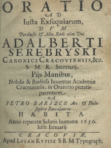 Oratio ad iusta exsequiarum, dum Perillustr. et Rndi. Olim Dni. Adalberti Serebryski Canonici Cracoviensis, etc. S. M. R. Secretarij pijs manibus nobilis et studiosa iuventus Academiae Cracoviensis in oratorio pietatis parentaret a Petro Barszcz art.: et Baccalaureo habita anno reparatae Salutis humanae 1650. Idib. ianuarij