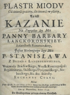 Plastr miodu od śmierći pożarty, ale śmierći wydarty, to iest Kazanie na pogrzebie Iey Mći. Panny Barbary Lanckoronskiey, kasztellanki kamienieckiey, Jaśnie Wielmożnego Iego Mći. P. Stanisława z Brzeźia Lanckoronskiego, woiewody bracławskiego, woysk Rzeczypospol: regimentarza, skalskiego, dyrymeńskiego, stobnickiego, ect. ect. starosty. Kochaney corki; miane przez W. O. Alexandra a Jesu karmelitę bossego w Skobnicy w kościele Oycow Reformatow zakonu Franciszka świętego die 23 Novembris, anno 1649
