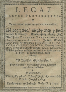 Legat prętko przychodzący y zbawienne poselstwo przynoszący na pogrzebie niegdy cney y pobożney matrony Wielmożney Pani Jey Mśći Pani Zuzanny Nunhartowney Chreptowiczowey Jaśnie Wielmożnego Pana Jego Mśći Pana Gerzego Litawora Chreptowicza woiewody parnawskiego serdeczney małżonki, w roku 1645. 9. decemb. w Wilnie spokoynie w Panu zmarłey, a w roku 1646. 6. febr. w Goyćżeniszkach, źiemi oddaney w kościele goycieńskim przy niemałym zacnych ludzi gronie kazaniem pogrzebnym pokazany y w druk podany przez X. Andrzeja Schonflissiusa, Kaznodzieie Wileń: Confess: Aug: [...].