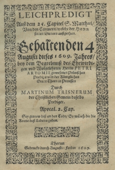 Leichpredigt auss dem 25 Capitel S. Matthaei von den Centnern welche der Heer seinen Dienern aussgethan gehalten den 4 Augusti dieses 1609 Jahres bey dem Begrebnuss des Chrwidigen und Wolgelehrten Herrn Petri Artomii gewesenen Polnischen Predigers in der K&ouml;niglichen Stadt Thoren in Preussen durch Martinum Trisnerum der Christlichen Gemein deselbs Prediger