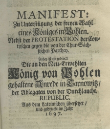 Manifest zu Unterst&uuml;tzung der freyen Wahl eines K&ouml;niges in Pohlen. Nebst der Protestation der Contyschen gegen die von der Chur-S&auml;chsischen Parthey. Anbey ist mit gedruckt die an den die an den Neu - Erwehlten K&ouml;nig von Pohlen gehaltene Anrede in Tarnowitz der Ablegaten von der Durchlaucht. Republic. Aus dem Lateinischen &uuml;bersetzet und gedruckt im Jahr 1697