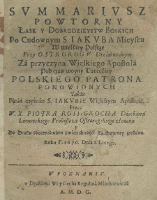 Summariusz powtorny łask y dobrodzieystw Boskich po cudownym S. Jakuba mieyscu w wielkiey Polscze przy Ostrorogu declarowanym. Za przyczyną wielkiego apostoła pod czas woyny Tureckiey polskiego patrona ponowionych także pieśń otymże S. Jakubie Większym Apostole przez W.X. Piotra Rossigrocha dziekana lwowskiego proboszcza ostrogskiego złożona y do druku z dozwoleniem zwierzchności podana roku 1676. dnia 2 lutego [...]