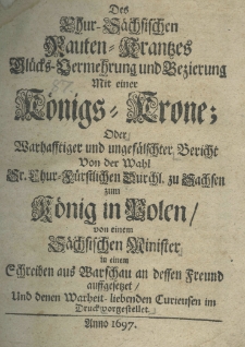 Des Chur-S&auml;chsischen Rauten-Krantzes Gl&uuml;cks-Vermehrung und Bezierung mit einer K&ouml;nigs-Krone; oder Warhasstiger und unges&auml;lschter Bericht von der Wahl Sr. Chur.-F&uuml;rstlichen Durchl. zu Sachsen zum K&ouml;nig in Polen, von einem S&auml;chisichen Minister in einem Schreiben aus Warschau an dessen Freund aussgesetzet und denen Warheit - libenden Curieusen im Druck vorgestellet