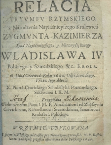 Relacia tryumfu rzymskiego z narodzenia nayiaśnieyszego kr&oacute;lewica Zygmunta Kazimierza syna nayiaśnieyszego, y niezwyciężonego Władysława IV Polskiego y Szwedzkiego etc. kr&oacute;la 18 dnia Czerwca, roku 1640. odprawowanego przez iego mości X. Piotra Ciswickiego scholastyka poznańskiego, sekretarza I. K. M. Przypisane wielmożnemu panu I. M.P. Abrachamowi na Zbąszyniu Ciświckiemu, kasztellanowi srzemskiemu, senatorowi kr&oacute;lestwa polskiego